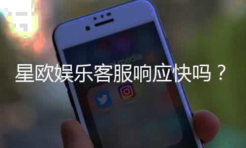 星欧娱乐客服响应快吗？实测体验告诉你答案