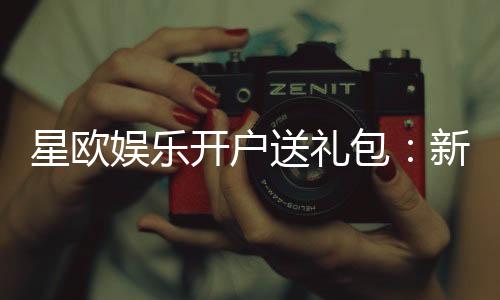 星欧娱乐开户送礼包:新会员专享豪礼大放送