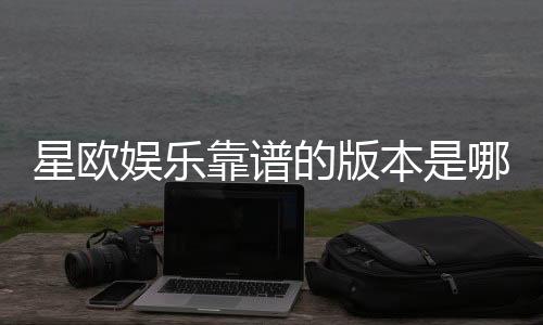 星欧娱乐靠谱的版本是哪一个?资深玩家揭秘最佳选择