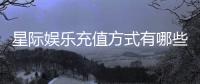 星际娱乐充值方式有哪些？详解多种便捷充值渠道