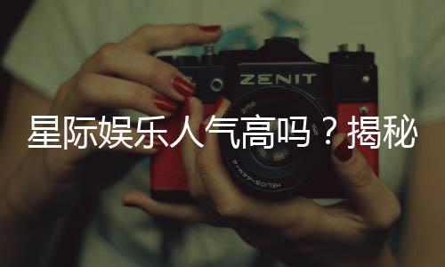 星际娱乐人气高吗?揭秘其火爆原因与玩家真实体验
