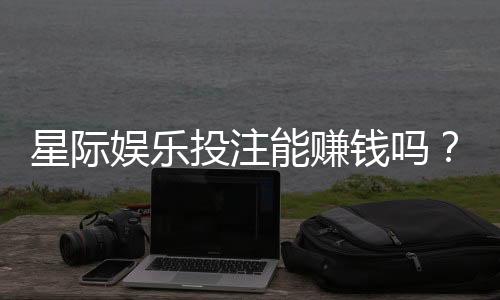 星际娱乐投注能赚钱吗？揭秘真实盈利策略与风险把控