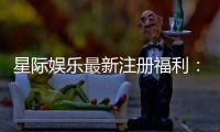 星际娱乐最新注册福利：新会员专享豪礼与首存优惠大放送
