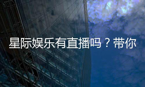 星际娱乐有直播吗?带你揭秘平台精彩直播内容