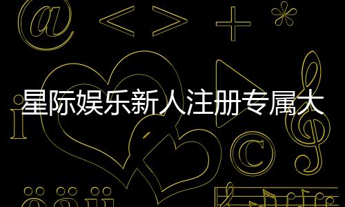 星际娱乐新人注册专属大礼包:首存即送888元彩金与VIP特权