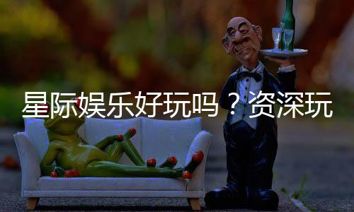 星际娱乐好玩吗?资深玩家带你揭秘真实体验与赢钱技巧