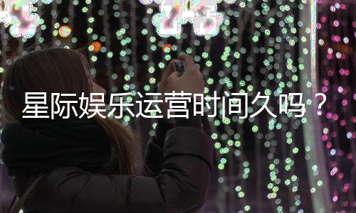 星际娱乐运营时间久吗?资深玩家解析平台历史与稳定性