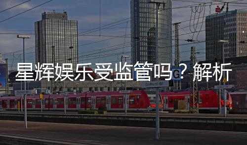 星辉娱乐受监管吗？解析其合规性与监管现状