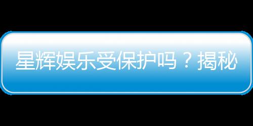 星辉娱乐受保护吗?揭秘其安全性与玩家保障措施