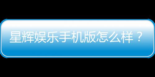 星辉娱乐手机版怎么样?资深玩家体验评测与下载指南