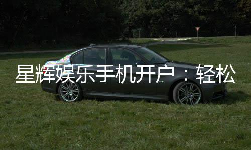 星辉娱乐手机开户:轻松三步完成注册畅享顶级游戏体验