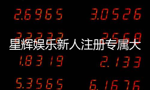 星辉娱乐新人注册专属大礼包:首存即送888元彩金与VIP特权