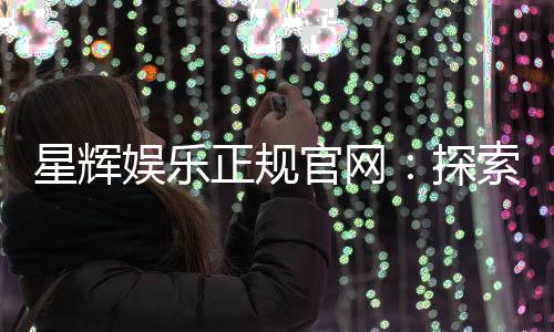 星辉娱乐正规官网:探索安全可靠的在线娱乐新体验