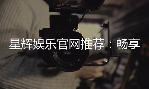 星辉娱乐官网推荐:畅享顶级棋牌电游的尊贵体验