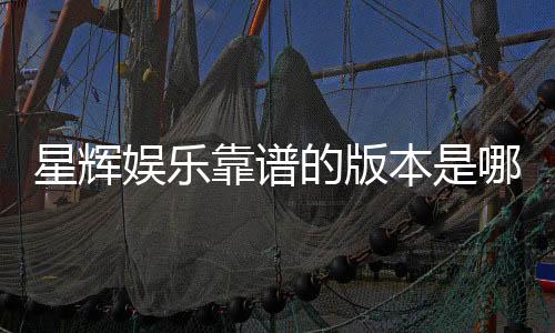 星辉娱乐靠谱的版本是哪一个?资深玩家实测推荐这三款