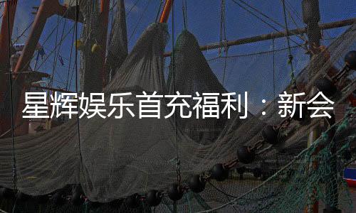 星辉娱乐首充福利:新会员专享高额返利与独家礼包