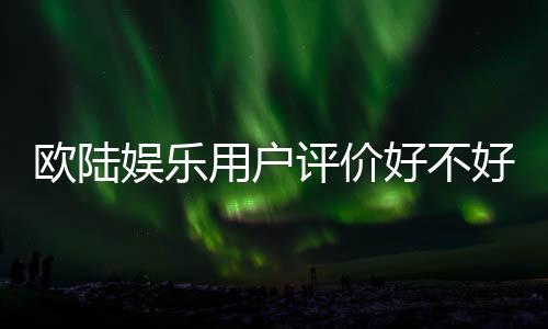 欧陆娱乐用户评价好不好？真实玩家体验分享与平台解析