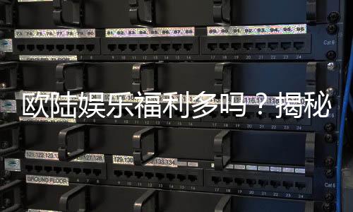 欧陆娱乐福利多吗?揭秘其丰厚优惠与独家特权