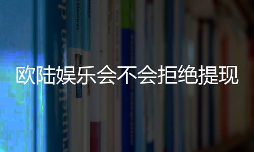 欧陆娱乐会不会拒绝提现?深度解析平台出款规则与玩家应对策略
