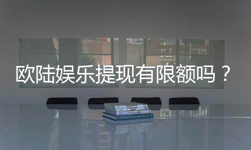 欧陆娱乐提现有限额吗?详解平台提款规则与额度限制
