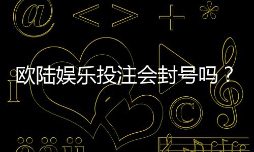 欧陆娱乐投注会封号吗?揭秘平台风控规则与防封技巧