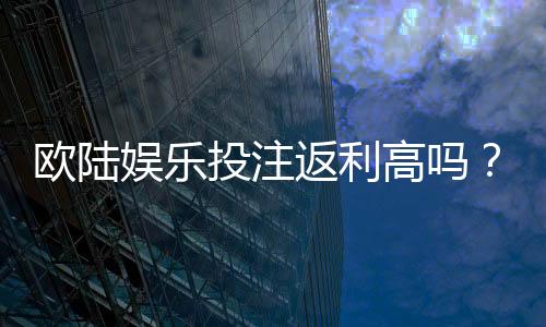欧陆娱乐投注返利高吗?揭秘高返利平台的真实体验与技巧