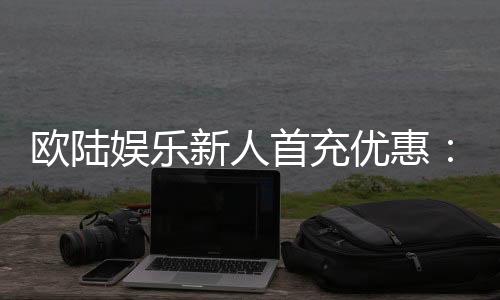 欧陆娱乐新人首充优惠：注册即享三重豪礼与专属返利