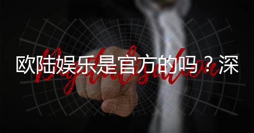 欧陆娱乐是官方的吗?深度解析平台背景与资质认证