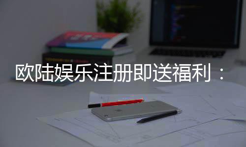 欧陆娱乐注册即送福利:新会员专享豪礼首存加送彩金!
