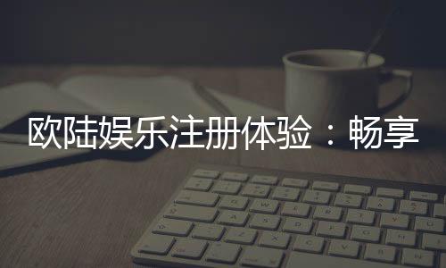 欧陆娱乐注册体验:畅享高端棋牌与电子游艺的尊贵之旅