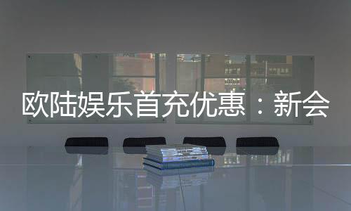 欧陆娱乐首充优惠:新会员专享高额返利福利