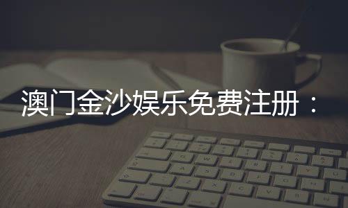 澳门金沙娱乐免费注册:畅享豪华礼遇与独家游戏体验