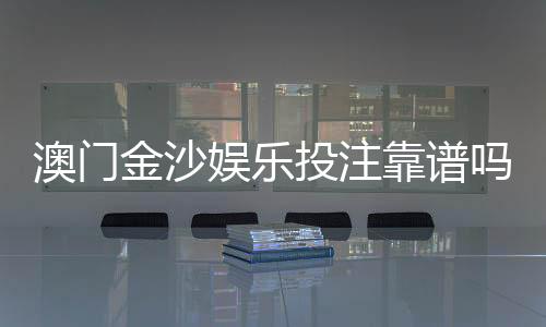 澳门金沙娱乐投注靠谱吗？资深玩家揭秘平台真实体验与防坑指南