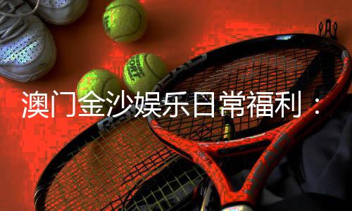 澳门金沙娱乐日常福利：揭秘会员专属优惠与惊喜礼遇