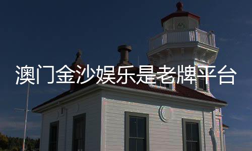 澳门金沙娱乐是老牌平台吗?资深玩家揭秘其历史与真实体验