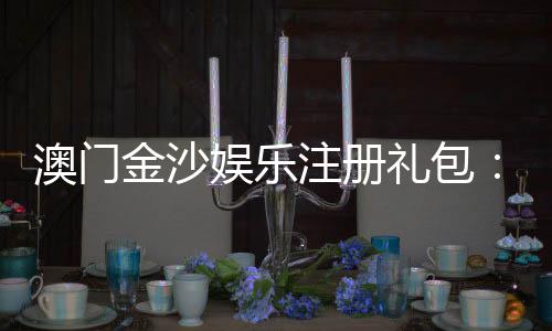 澳门金沙娱乐注册礼包:新手必领豪礼与独家优惠攻略