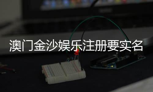 澳门金沙娱乐注册要实名吗？实名认证流程及注意事项详解