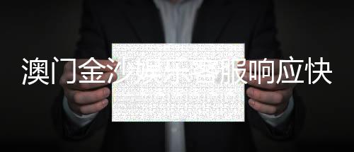 澳门金沙娱乐客服响应快吗?实测体验告诉你答案