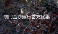 澳门金沙娱乐首充优惠：新会员专享高额返利与独家礼包