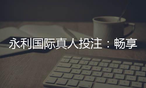永利国际真人投注:畅享顶级娱乐乐趣