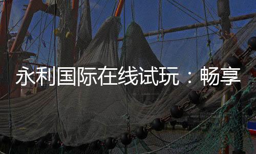 永利国际在线试玩:畅享顶尖娱乐体验