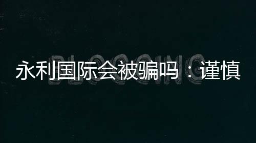 永利国际会被骗吗:谨慎选择安全第一