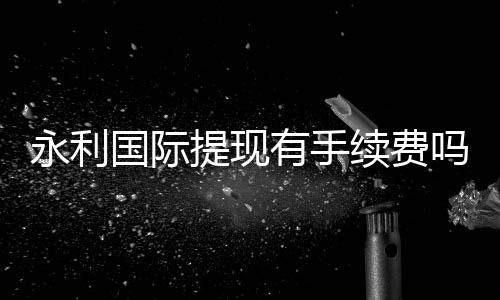 永利国际提现有手续费吗?:告诉你最新资讯