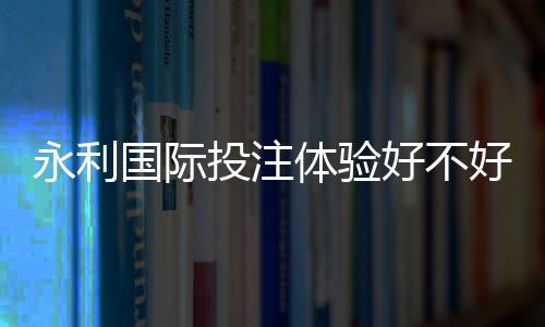 永利国际投注体验好不好:玩家真实评价揭秘