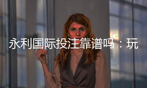 永利国际投注靠谱吗：玩家真实评价揭秘