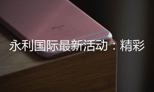 永利国际最新活动:精彩纷呈火爆上线