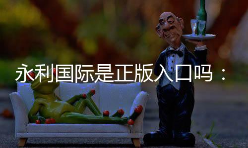永利国际是正版入口吗:实地验证详尽解析
