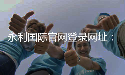 永利国际官网登录网址：开启您的奢华娱乐之旅