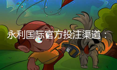 永利国际官方投注渠道：玩家首选的娱乐平台
