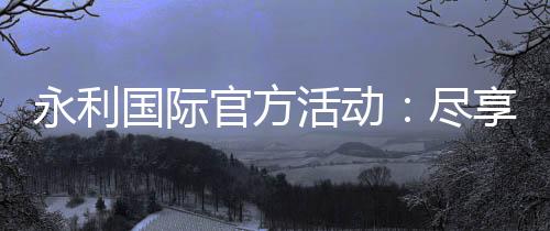 永利国际官方活动:尽享精彩娱乐之旅